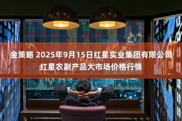 金策略 2025年9月15日红星实业集团有限公司红星农副产品大市场价格行情