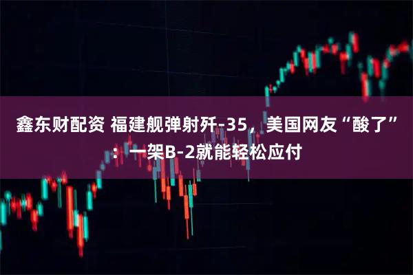 鑫东财配资 福建舰弹射歼-35，美国网友“酸了”：一架B-2就能轻松应付