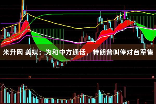 米升网 美媒：为和中方通话，特朗普叫停对台军售
