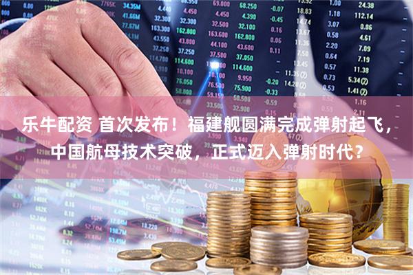 乐牛配资 首次发布！福建舰圆满完成弹射起飞，中国航母技术突破，正式迈入弹射时代？