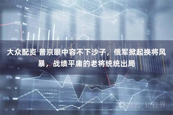 大众配资 普京眼中容不下沙子，俄军掀起换将风暴，战绩平庸的老将统统出局