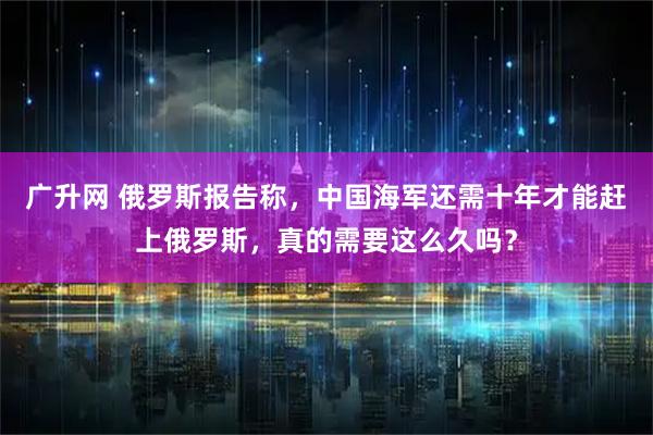 广升网 俄罗斯报告称，中国海军还需十年才能赶上俄罗斯，真的需要这么久吗？
