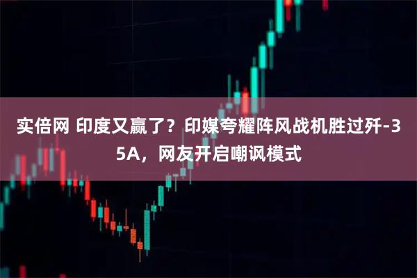 实倍网 印度又赢了？印媒夸耀阵风战机胜过歼-35A，网友开启嘲讽模式