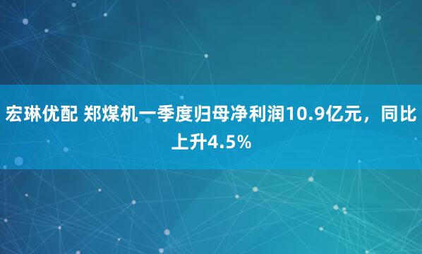 宏琳优配 郑煤机一季度归母净利润10.9亿元，同比上升4.5%