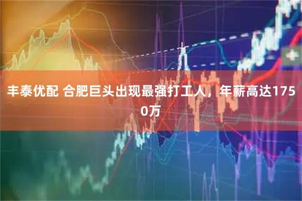 丰泰优配 合肥巨头出现最强打工人，年薪高达1750万