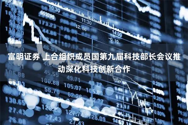 富明证券 上合组织成员国第九届科技部长会议推动深化科技创新合作