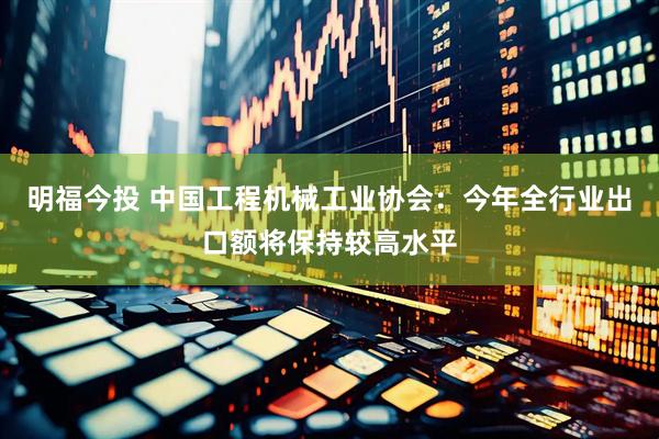 明福今投 中国工程机械工业协会：今年全行业出口额将保持较高水平