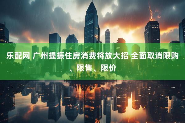 乐配网 广州提振住房消费将放大招 全面取消限购、限售、限价