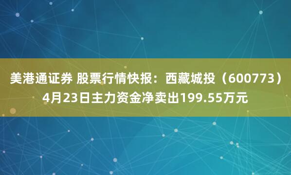 美港通证券 股票行情快报：西藏城投（600773）4月23日主力资金净卖出199.55万元