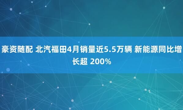 豪资随配 北汽福田4月销量近5.5万辆 新能源同比增长超 200%