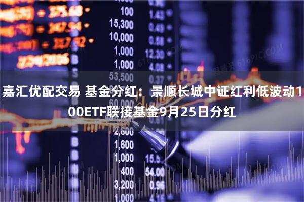 嘉汇优配交易 基金分红：景顺长城中证红利低波动100ETF联接基金9月25日分红