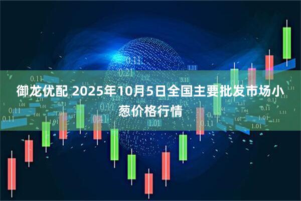 御龙优配 2025年10月5日全国主要批发市场小葱价格行情