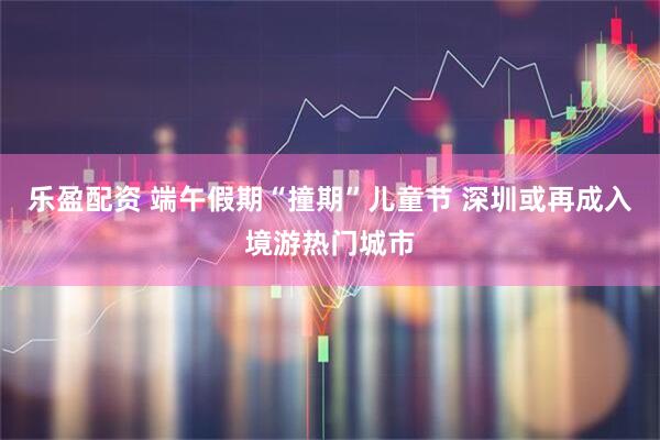 乐盈配资 端午假期“撞期”儿童节 深圳或再成入境游热门城市