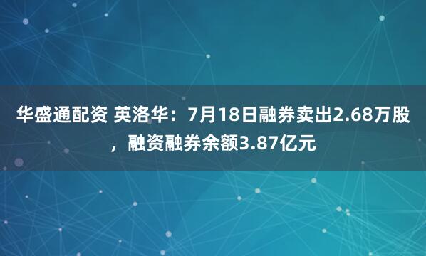 华盛通配资 英洛华：7月18日融券卖出2.68万股，融资融券余额3.87亿元
