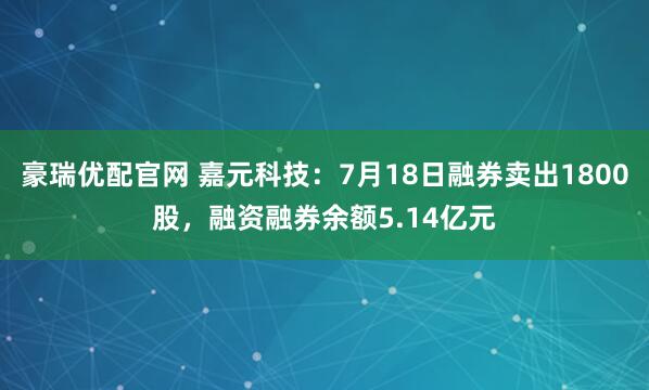 豪瑞优配官网 嘉元科技：7月18日融券卖出1800股，融资融券余额5.14亿元