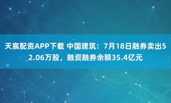 天宸配资APP下载 中国建筑：7月18日融券卖出52.06万股，融资融券余额35.4亿元