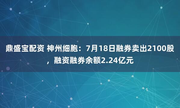 鼎盛宝配资 神州细胞：7月18日融券卖出2100股，融资融券余额2.24亿元