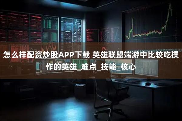 怎么样配资炒股APP下载 英雄联盟端游中比较吃操作的英雄_难点_技能_核心