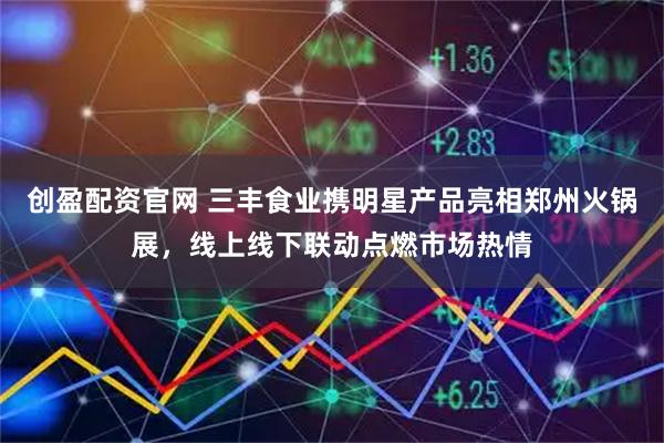 创盈配资官网 三丰食业携明星产品亮相郑州火锅展，线上线下联动点燃市场热情