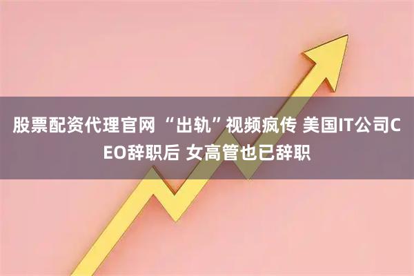 股票配资代理官网 “出轨”视频疯传 美国IT公司CEO辞职后 女高管也已辞职