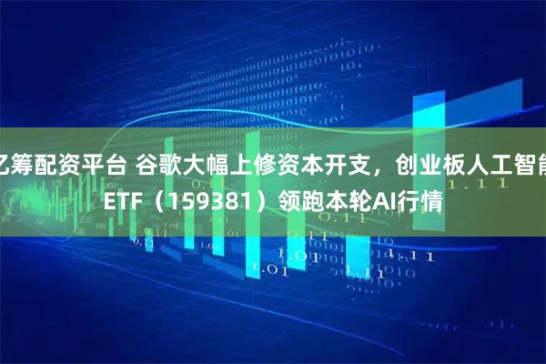 亿筹配资平台 谷歌大幅上修资本开支，创业板人工智能ETF（159381）领跑本轮AI行情