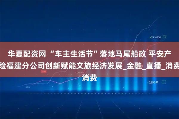 华夏配资网 “车主生活节”落地马尾船政 平安产险福建分公司创新赋能文旅经济发展_金融_直播_消费