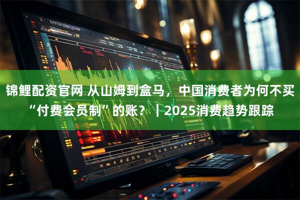 锦鲤配资官网 从山姆到盒马，中国消费者为何不买“付费会员制”的账？｜2025消费趋势跟踪