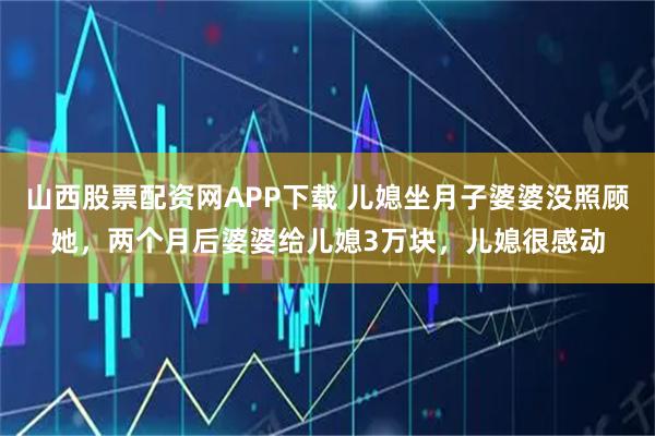 山西股票配资网APP下载 儿媳坐月子婆婆没照顾她，两个月后婆婆给儿媳3万块，儿媳很感动