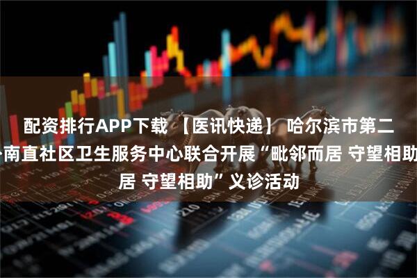 配资排行APP下载 【医讯快递】 哈尔滨市第二医院与道外南直社区卫生服务中心联合开展“毗邻而居 守望相助”义诊活动