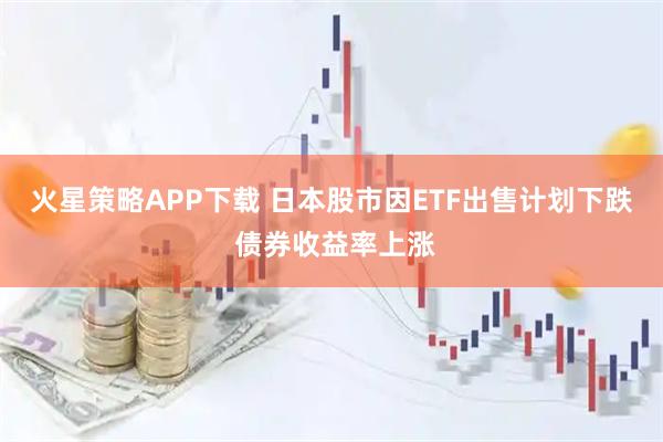 火星策略APP下载 日本股市因ETF出售计划下跌 债券收益率上涨