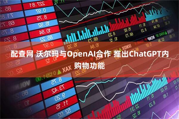 配查网 沃尔玛与OpenAI合作 推出ChatGPT内购物功能
