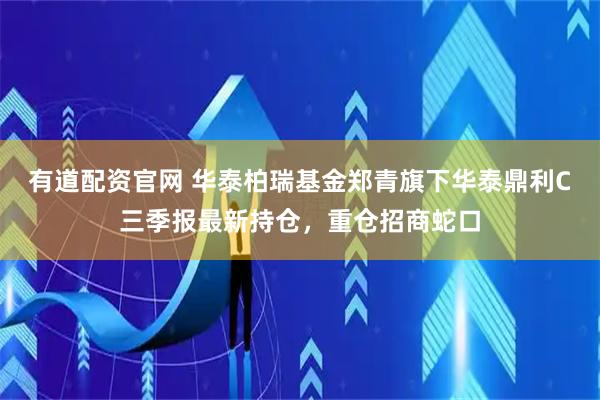 有道配资官网 华泰柏瑞基金郑青旗下华泰鼎利C三季报最新持仓，重仓招商蛇口