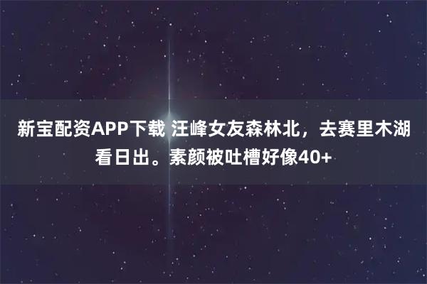 新宝配资APP下载 汪峰女友森林北，去赛里木湖看日出。素颜被吐槽好像40+