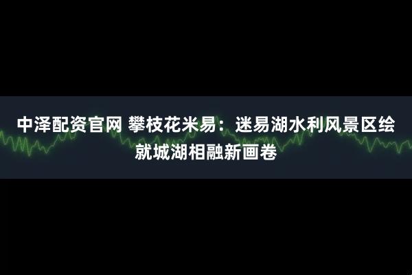 中泽配资官网 攀枝花米易：迷易湖水利风景区绘就城湖相融新画卷