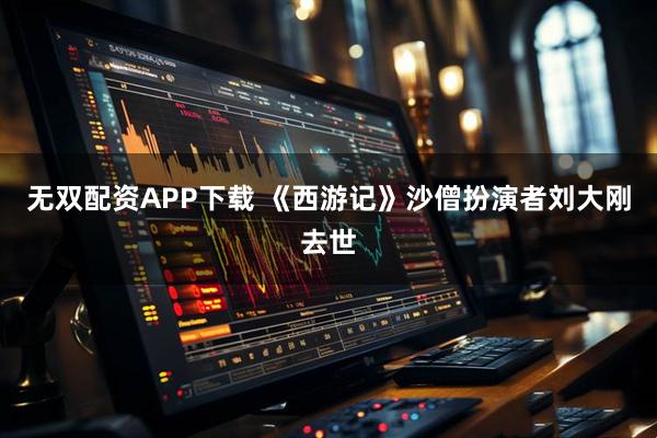 无双配资APP下载 《西游记》沙僧扮演者刘大刚去世