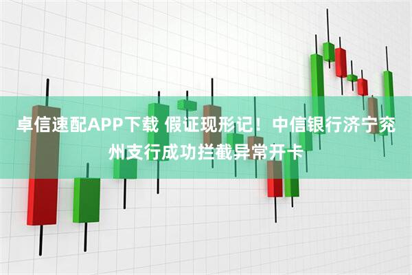 卓信速配APP下载 假证现形记！中信银行济宁兖州支行成功拦截异常开卡