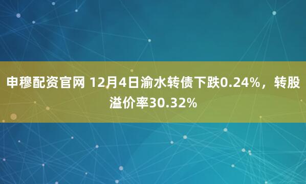 申穆配资官网 12月4日渝水转债下跌0.24%，转股溢价率30.32%