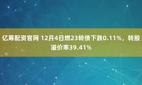 亿筹配资官网 12月4日燃23转债下跌0.11%，转股溢价率39.41%