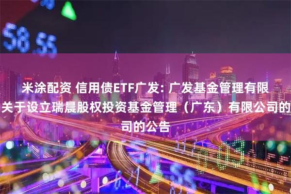 米涂配资 信用债ETF广发: 广发基金管理有限公司关于设立瑞晨股权投资基金管理（广东）有限公司的公告