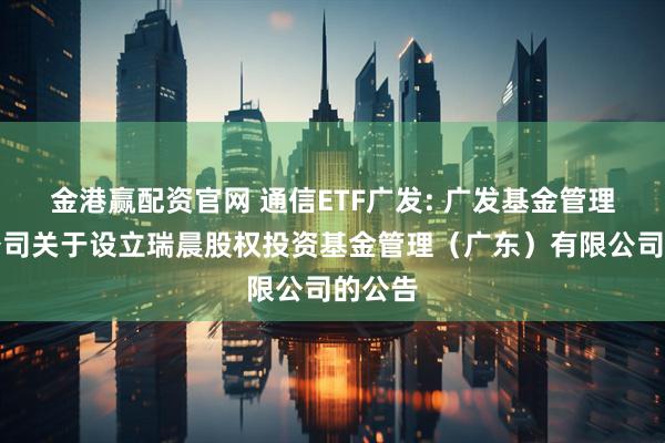金港赢配资官网 通信ETF广发: 广发基金管理有限公司关于设立瑞晨股权投资基金管理（广东）有限公司的公告