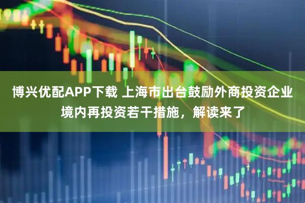 博兴优配APP下载 上海市出台鼓励外商投资企业境内再投资若干措施，解读来了