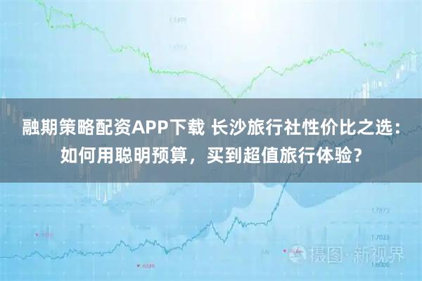融期策略配资APP下载 长沙旅行社性价比之选：如何用聪明预算，买到超值旅行体验？
