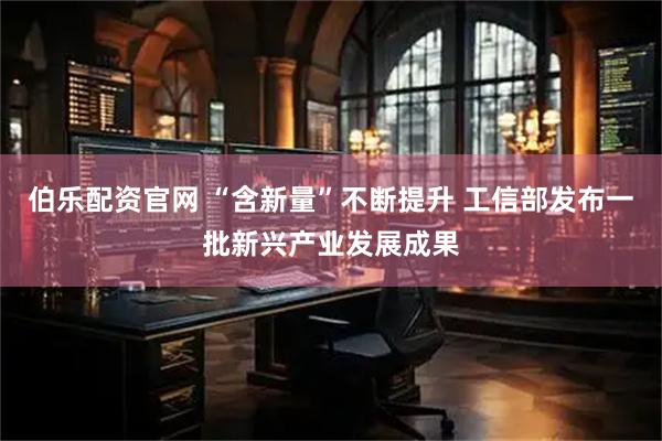 伯乐配资官网 “含新量”不断提升 工信部发布一批新兴产业发展成果