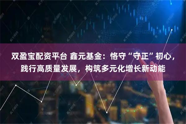 双盈宝配资平台 鑫元基金：恪守“守正”初心，践行高质量发展，构筑多元化增长新动能