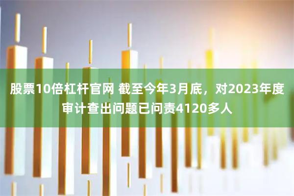 股票10倍杠杆官网 截至今年3月底，对2023年度审计查出问题已问责4120多人