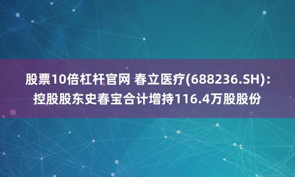 股票10倍杠杆官网 春立医疗(688236.SH)：控股股东史春宝合计增持116.4万股股份