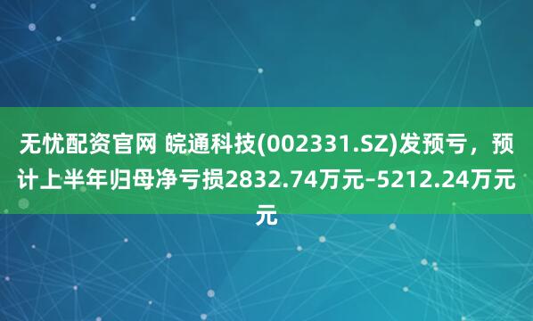 无忧配资官网 皖通科技(002331.SZ)发预亏，预计上半年归母净亏损2832.74万元–5212.24万元