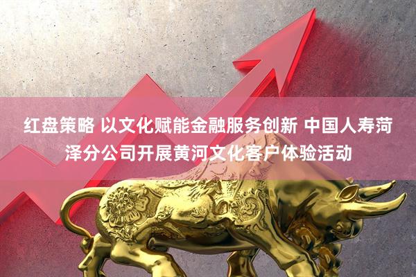 红盘策略 以文化赋能金融服务创新 中国人寿菏泽分公司开展黄河文化客户体验活动