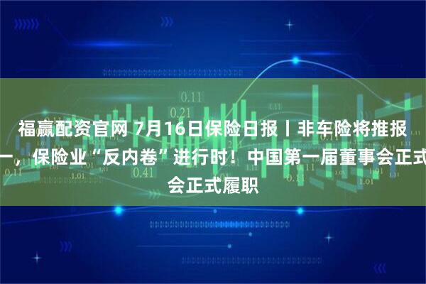 福赢配资官网 7月16日保险日报丨非车险将推报行合一，保险业“反内卷”进行时！中国第一届董事会正式履职
