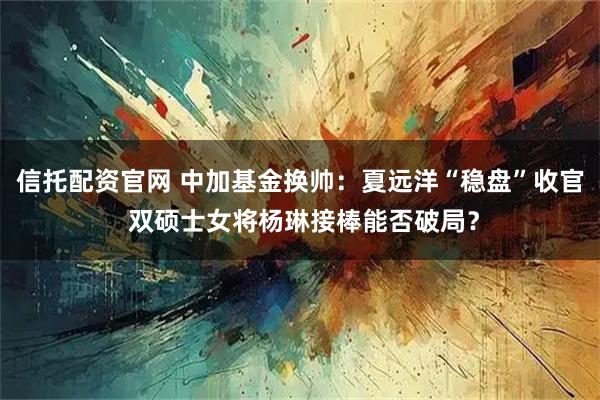 信托配资官网 中加基金换帅：夏远洋“稳盘”收官 双硕士女将杨琳接棒能否破局？